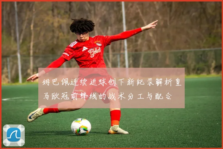 姆巴佩连续进球创下新纪录解析皇马欧冠前锋线的战术分工与配合